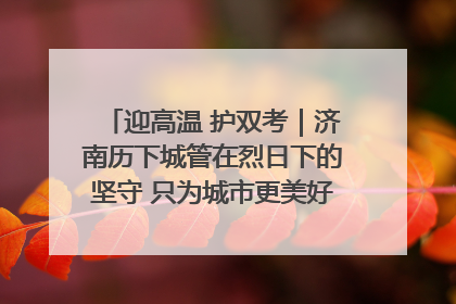 迎高温 护双考｜济南历下城管在烈日下的坚守 只为城市更美好 学子更安心