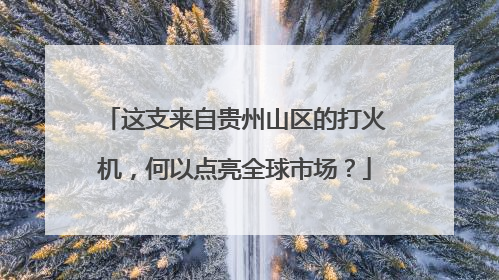 这支来自贵州山区的打火机，何以点亮全球市场？