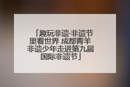 趣玩非遗·非遗节里看世界 成都青羊非遗少年走进第九届国际非遗节