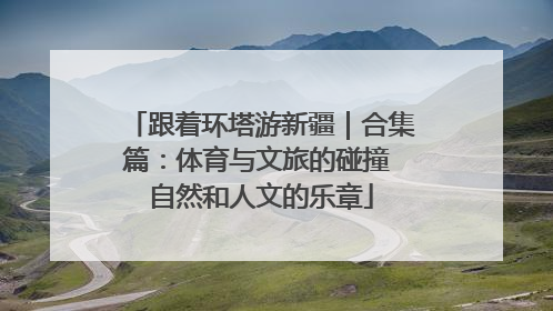 跟着环塔游新疆｜合集篇：体育与文旅的碰撞 自然和人文的乐章