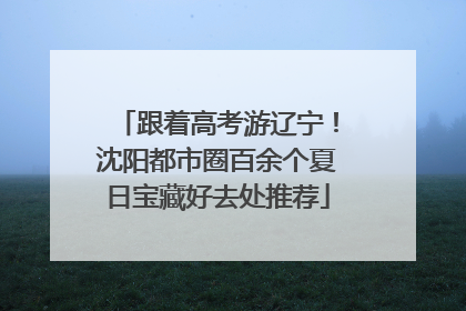 跟着高考游辽宁！沈阳都市圈百余个夏日宝藏好去处推荐
