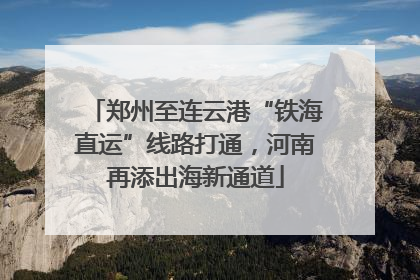 郑州至连云港“铁海直运”线路打通，河南再添出海新通道