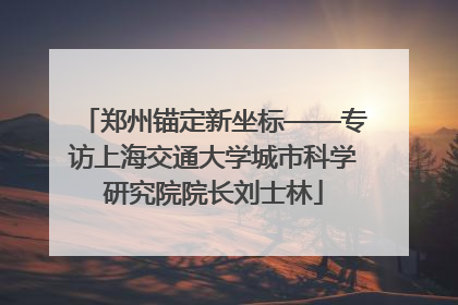 郑州锚定新坐标——专访上海交通大学城市科学研究院院长刘士林