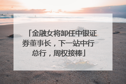 金融女将卸任中银证券董事长，下一站中行总行，周权接棒
