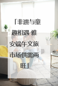 非遗与童趣相遇 雅安端午文旅市场供需两旺