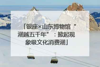 银座×山东博物馆“潮越五千年”：掀起现象级文化消费潮
