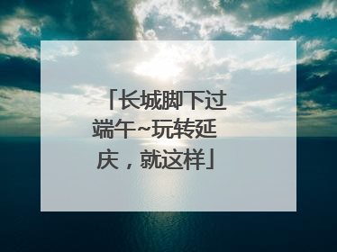 长城脚下过端午~玩转延庆，就这样