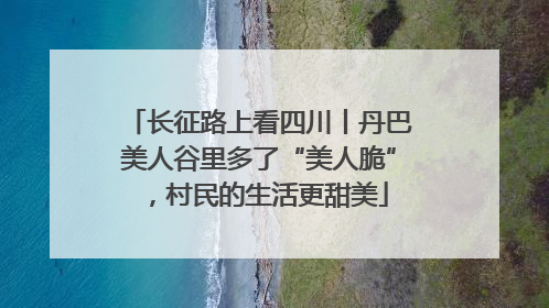 长征路上看四川丨丹巴美人谷里多了“美人脆”，村民的生活更甜美