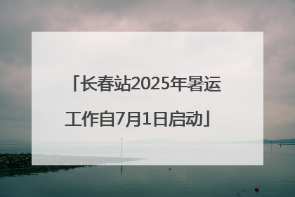 长春站2025年暑运工作自7月1日启动