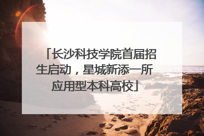 长沙科技学院首届招生启动，星城新添一所应用型本科高校