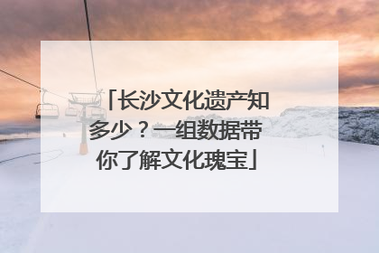 长沙文化遗产知多少？一组数据带你了解文化瑰宝