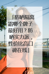 防晒隔离霜哪个牌子最好用？防晒实力派，性价比高口碑在线
