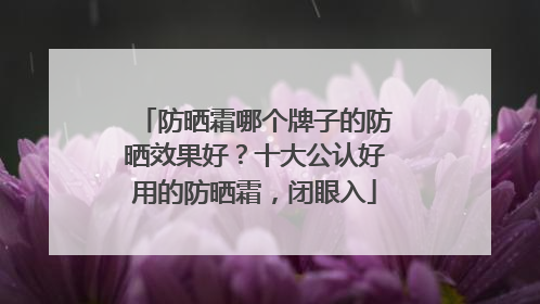 防晒霜哪个牌子的防晒效果好？十大公认好用的防晒霜，闭眼入