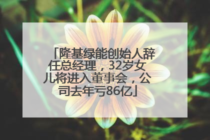 隆基绿能创始人辞任总经理，32岁女儿将进入董事会，公司去年亏86亿