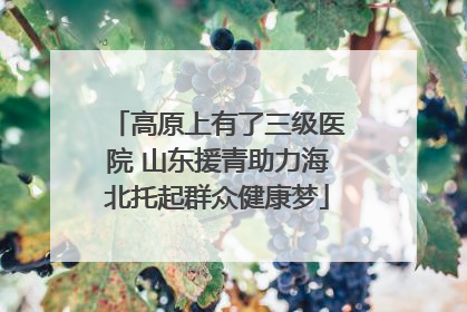 高原上有了三级医院 山东援青助力海北托起群众健康梦