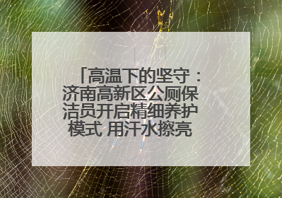 高温下的坚守：济南高新区公厕保洁员开启精细养护模式 用汗水擦亮城市文明窗口