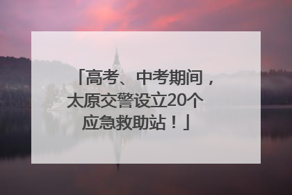 高考、中考期间，太原交警设立20个应急救助站！