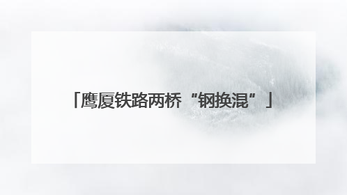鹰厦铁路两桥“钢换混”