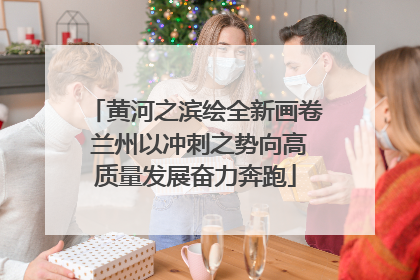 黄河之滨绘全新画卷 兰州以冲刺之势向高质量发展奋力奔跑