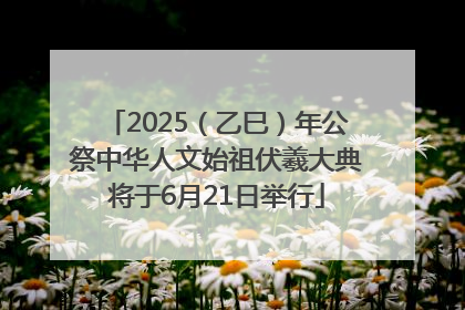 2025（乙巳）年公祭中华人文始祖伏羲大典将于6月21日举行