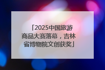 2025中国旅游商品大赛落幕，吉林省博物院文创获奖