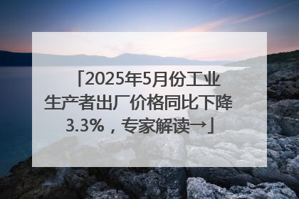 2025年5月份工业生产者出厂价格同比下降3.3%，专家解读→