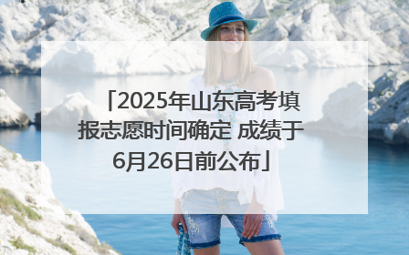 2025年山东高考填报志愿时间确定 成绩于6月26日前公布