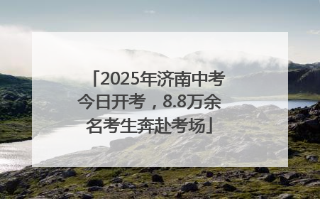 2025年济南中考今日开考，8.8万余名考生奔赴考场