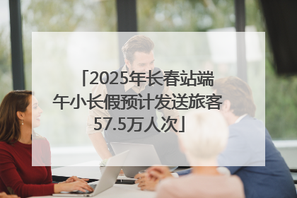2025年长春站端午小长假预计发送旅客57.5万人次