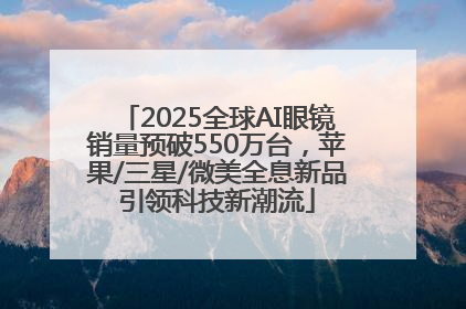 2025全球AI眼镜销量预破550万台，苹果/三星/微美全息新品引领科技新潮流