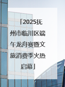 2025抚州市临川区端午龙舟赛暨文旅消费季火热启幕