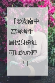 @湖南中高考考生 居民身份证可加急办理！