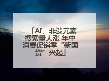 AI、非遗元素搜索量大涨 年中消费促销季“新国货”兴起